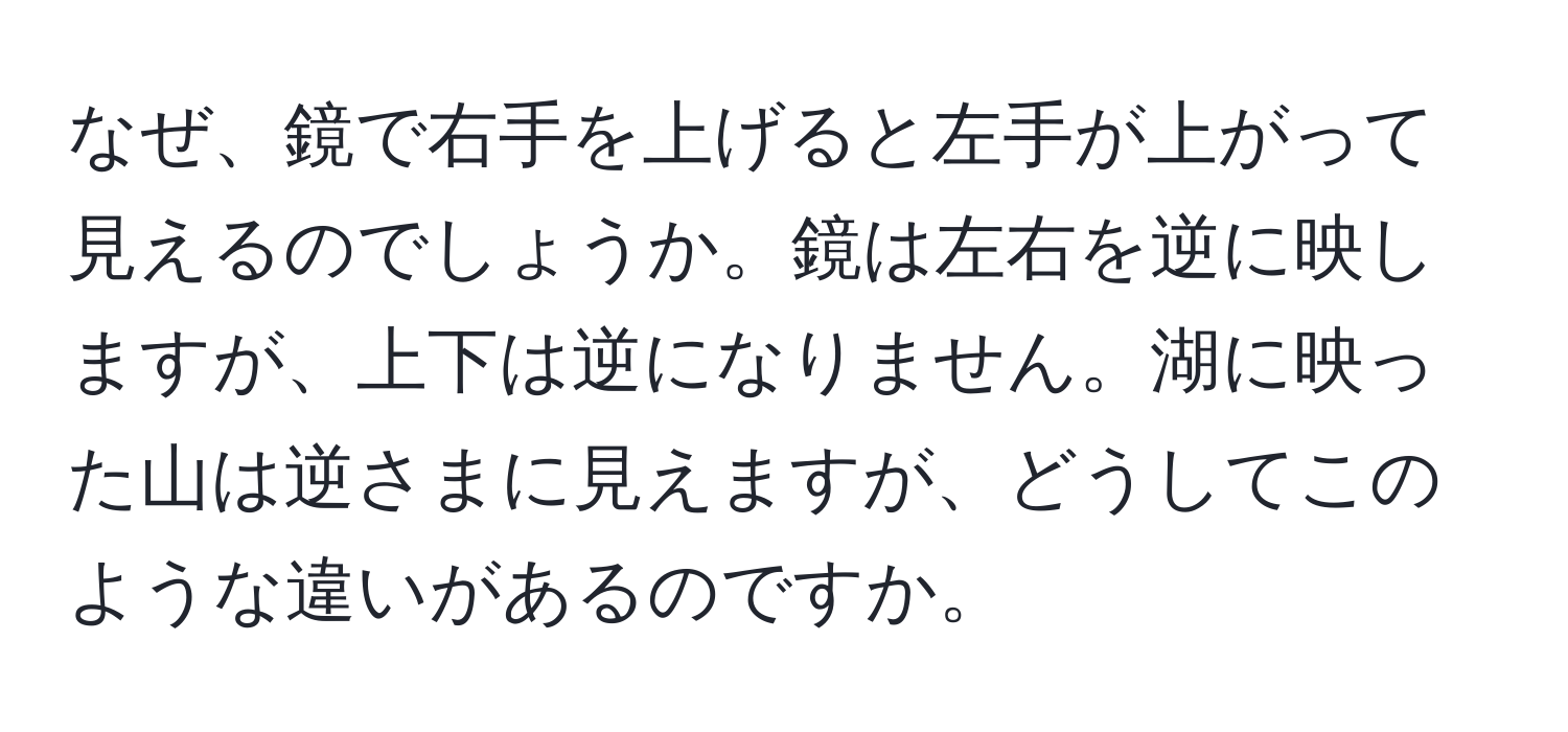 なぜ、鏡で右手を上げると左手が上がって見えるのでしょうか。鏡は左右を逆に映しますが、上下は逆になりません。湖に映った山は逆さまに見えますが、どうしてこのような違いがあるのですか。