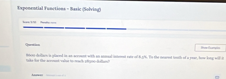 Exponential Functions - Basic (Solving) 
Score: S/10 Penalty: none 
Question Show Examples
8600 dollars is placed in an account with an annual interest rate of 8.5%. To the nearest tenth of a year, how long will it 
take for the account value to reach 28500 dollars? 
Answer Amenpt a mut of a