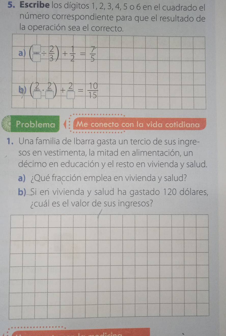 Escribe los dígitos 1, 2, 3, 4, 5 o 6 en el cuadrado el 
número correspondiente para que el resultado de 
la operación sea el correcto. 
a) ( □ /□  /  2/3 )+ 1/2 = 7/5 
1) ( 2/□  ·  2/□  )+ 2/□  = 10/15 
Problema Me conecto con la vida cotidiana 
1. Una familia de Ibarra gasta un tercio de sus ingre- 
sos en vestimenta, la mitad en alimentación, un 
décimo en educación y el resto en vivienda y salud. 
a) ¿Qué fracción emplea en vivienda y salud? 
b). Si en vivienda y salud ha gastado 120 dólares, 
¿cuál es el valor de sus ingresos?