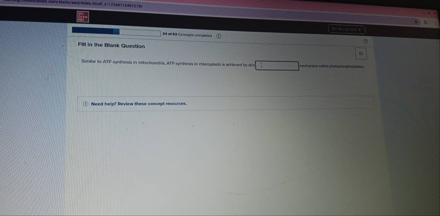 Exit Assignment x 
24 of 53 Concepts completed 
FIll in the Blank Question < 
Similar to ATP synthesis in mitochondria,  ATP synthesis in chloroplasts is achieved by a(n) I mechanism called photophosphorylation. 
Need help? Review these concept resources.