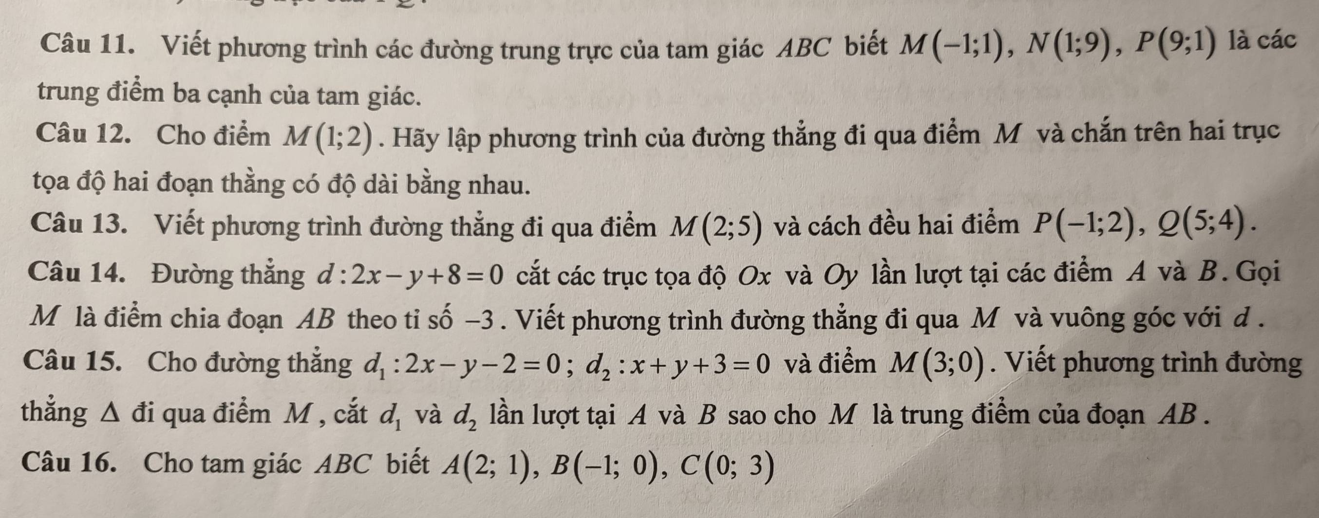 Viết phương trình các đường trung trực của tam giác ABC biết M(-1;1), N(1;9), P(9;1) là các 
trung điểm ba cạnh của tam giác. 
Câu 12. Cho điểm M(1;2). Hãy lập phương trình của đường thẳng đi qua điểm M và chắn trên hai trục 
tọa độ hai đoạn thằng có độ dài bằng nhau. 
Câu 13. Viết phương trình đường thẳng đi qua điểm M(2;5) và cách đều hai điểm P(-1;2), Q(5;4). 
Câu 14. Đường thẳng d:2x-y+8=0 cắt các trục tọa độ Ox và Oy lần lượt tại các điểm A và B. Gọi 
M là điểm chia đoạn AB theo tỉ số −3. Viết phương trình đường thẳng đi qua M và vuông góc với d. 
Câu 15. Cho đường thẳng d_1:2x-y-2=0; d_2 : x+y+3=0 và điểm M(3;0). Viết phương trình đường 
thẳng △ di qua điểm M , cắt d_1 và d_2 lần lượt tại A và B sao cho M là trung điểm của đoạn AB. 
Câu 16. Cho tam giác ABC biết A(2;1), B(-1;0), C(0;3)