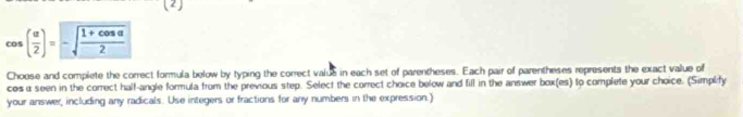 (2)
cos ( alpha /2 )=-sqrt(frac 1+cos alpha )2
Choose and complete the correct formula below by typing the correct valus in each set of parentheses. Each pair of parentheses represents the exact value of 
cos a seen in the correct half-angle formula from the previous step. Select the correct choice below and fill in the answer box(es) to complete your choice. (Simplify 
your answer, including any radicals. Use integers or fractions for any numbers in the expression.)