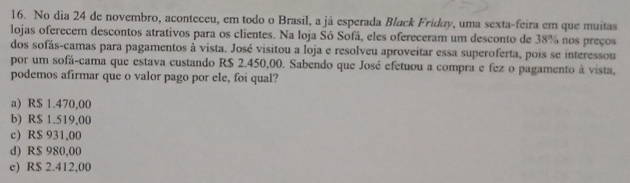 No dia 24 de novembro, aconteceu, em todo o Brasil, a já esperada Black Friday, uma sexta-feira em que muitas
lojas oferecem descontos atrativos para os clientes. Na loja Só Sofá, eles ofereceram um desconto de 38% nos preços
dos sofás-camas para pagamentos à vista. José visitou a loja e resolveu aproveitar essa superoferta, pois se interessou
por um sofá-cama que estava custando R$ 2.450,00. Sabendo que José efetuou a compra e fez o pagamento à vista,
podemos afirmar que o valor pago por ele, foi qual?
a) R$ 1.470,00
b) R$ 1.519,00
c) R$ 931,00
d) R$ 980,00
e) R$ 2.412,00