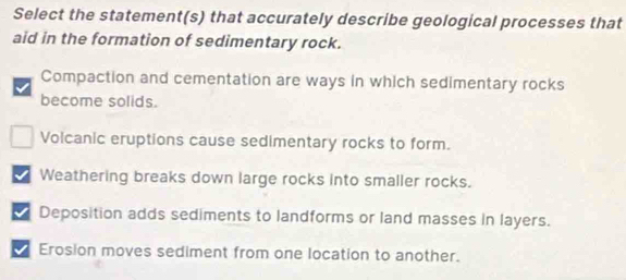 Select the statement(s) that accurately describe geological processes that
aid in the formation of sedimentary rock.
Compaction and cementation are ways in which sedimentary rocks
become solids.
Volcanic eruptions cause sedimentary rocks to form.
I Weathering breaks down large rocks into smaller rocks.
Deposition adds sediments to landforms or land masses in layers.
Erosion moves sediment from one location to another.