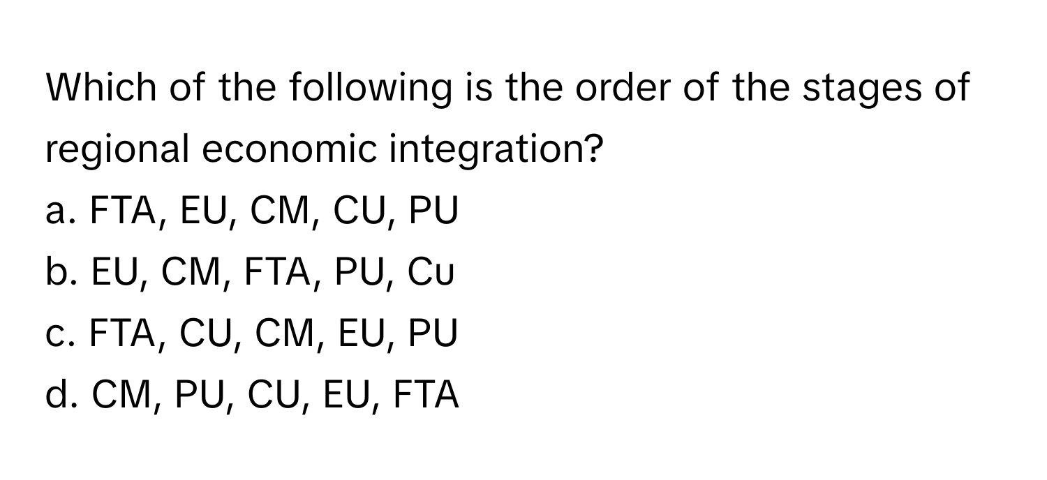 Which of the following is the order of the stages of regional economic integration?

a. FTA, EU, CM, CU, PU 
b. EU, CM, FTA, PU, Cu 
c. FTA, CU, CM, EU, PU 
d. CM, PU, CU, EU, FTA