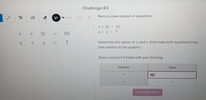 Challenge #3 
Tr sqrt(± ) Here is a new system of equations:
x+2y=10
x+2y=10 x+y=7
x+y=7
Determine the values of x and y that make both equations true 
(the solution to the system). 
Draw a puzzle if it helps with your thinking. 
Check My Work