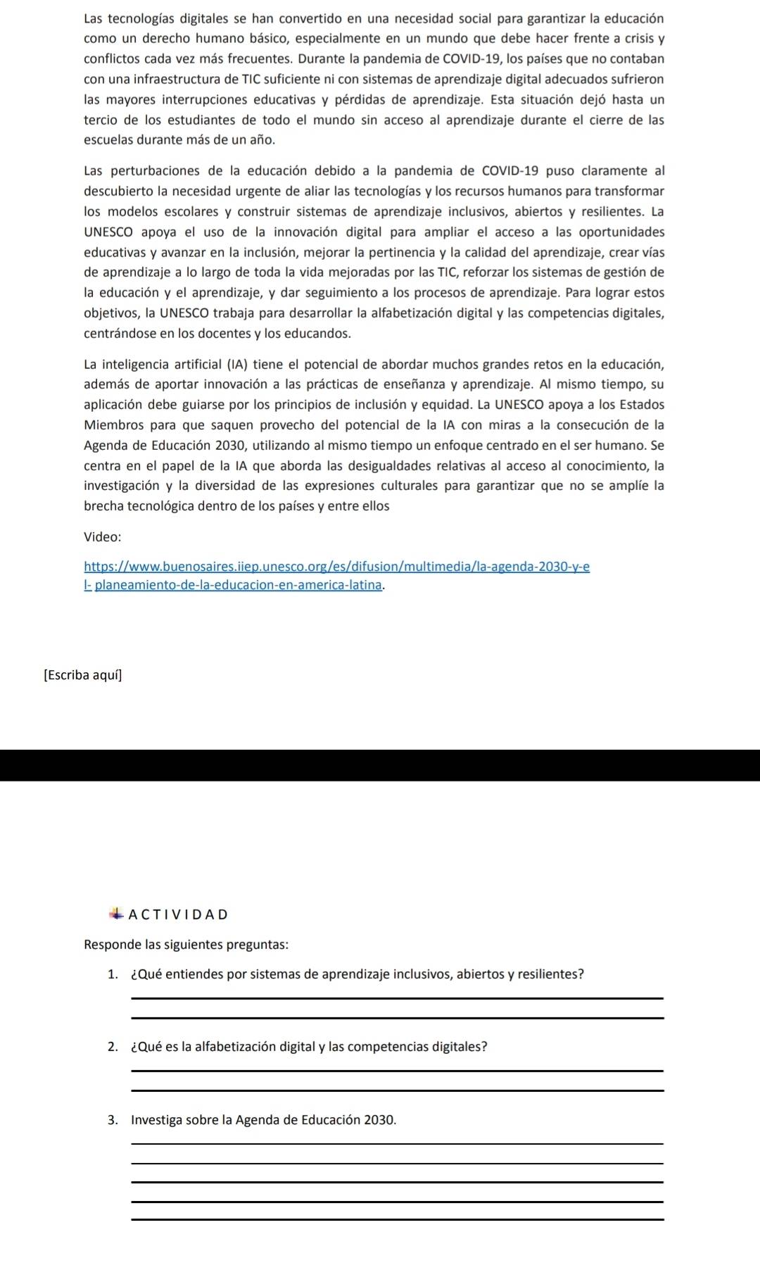 Las tecnologías digitales se han convertido en una necesidad social para garantizar la educación
como un derecho humano básico, especialmente en un mundo que debe hacer frente a crisis y
conflictos cada vez más frecuentes. Durante la pandemia de COVID-19, los países que no contaban
con una infraestructura de TIC suficiente ni con sistemas de aprendizaje digital adecuados sufrieron
las mayores interrupciones educativas y pérdidas de aprendizaje. Esta situación dejó hasta un
tercio de los estudiantes de todo el mundo sin acceso al aprendizaje durante el cierre de las
escuelas durante más de un año.
Las perturbaciones de la educación debido a la pandemia de COVID-19 puso claramente al
descubierto la necesidad urgente de aliar las tecnologías y los recursos humanos para transformar
los modelos escolares y construir sistemas de aprendizaje inclusivos, abiertos y resilientes. La
UNESCO apoya el uso de la innovación digital para ampliar el acceso a las oportunidades
educativas y avanzar en la inclusión, mejorar la pertinencia y la calidad del aprendizaje, crear vías
de aprendizaje a lo largo de toda la vida mejoradas por las TIC, reforzar los sistemas de gestión de
la educación y el aprendizaje, y dar seguimiento a los procesos de aprendizaje. Para lograr estos
objetivos, la UNESCO trabaja para desarrollar la alfabetización digital y las competencias digitales,
centrándose en los docentes y los educandos.
La inteligencia artificial (IA) tiene el potencial de abordar muchos grandes retos en la educación,
además de aportar innovación a las prácticas de enseñanza y aprendizaje. Al mismo tiempo, su
aplicación debe guiarse por los principios de inclusión y equidad. La UNESCO apoya a los Estados
Miembros para que saquen provecho del potencial de la IA con miras a la consecución de la
Agenda de Educación 2030, utilizando al mismo tiempo un enfoque centrado en el ser humano. Se
centra en el papel de la IA que aborda las desigualdades relativas al acceso al conocimiento, la
investigación y la diversidad de las expresiones culturales para garantizar que no se amplíe la
brecha tecnológica dentro de los países y entre ellos
Video:
https://www.buenosaires.iiep.unesco.org/es/difusion/multimedia/la-agenda-2030-y-e
l- planeamiento-de-la-educacion-en-america-latina.
[Escriba aquí]
ACTIVIDAD
Responde las siguientes preguntas:
1. ¿Qué entiendes por sistemas de aprendizaje inclusivos, abiertos y resilientes?
_
_
2. ¿Qué es la alfabetización digital y las competencias digitales?
_
_
3. Investiga sobre la Agenda de Educación 2030.
_
_
_
_
_