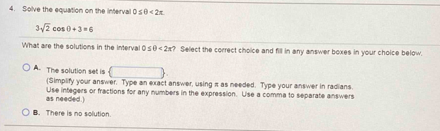 Solve the equation on the interval 0≤ θ <2π.
3sqrt(2)cos θ +3=6
What are the solutions in the interval 0≤ θ <2π ? Select the correct choice and fill in any answer boxes in your choice below.
A. The solution set is  □ 
(Simplify your answer. Type an exact answer, using π as needed. Type your answer in radians.
Use integers or fractions for any numbers in the expression. Use a comma to separate answers
as needed.)
B. There is no solution.