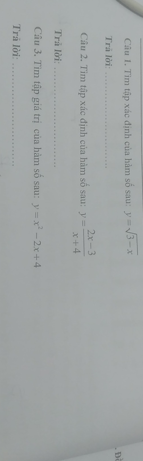 Tìm tập xác định của hàm số sau: y=sqrt(3-x). Đề
Trā lời:_
Câu 2. Tìm tập xác định của hàm số sau: y= (2x-3)/x+4 
Trả lời:_
Câu 3. Tìm tập giá trị của hàm số sau: y=x^2-2x+4
Trả lời:_