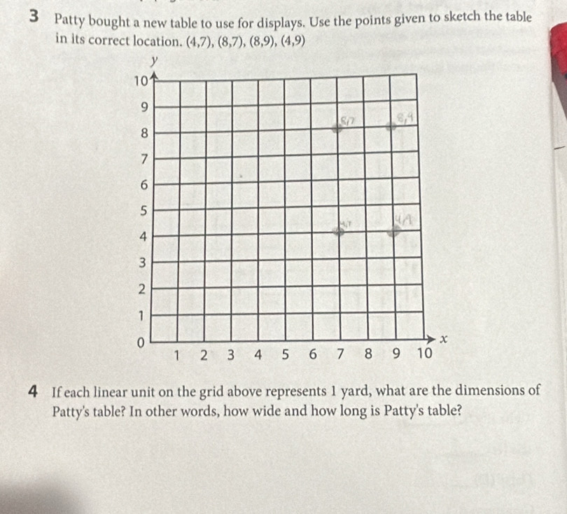 Patty bought a new table to use for displays. Use the points given to sketch the table 
in its correct location. (4,7), (8,7), (8,9), (4,9)
4 If each linear unit on the grid above represents 1 yard, what are the dimensions of 
Patty's table? In other words, how wide and how long is Patty's table?