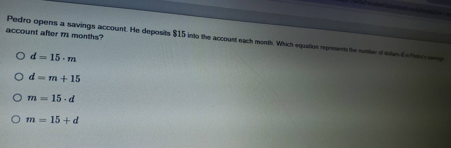 3 )7543e7studentSubmted=undefeedttt 
account after m months?
Pedro opens a savings account. He deposits $15 into the account each month. Which equation represents the number of dollars d in Pedro's savings
d=15· m
d=m+15
m=15· d
m=15+d