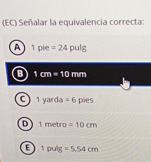 (EC) Señalar la equivalencia correcta:
A 1 pie =24pulg
B 1cm=10mm
C 1 V ard f. =6 pies
D 1metr =10cm
E 1pulg =5,54cm