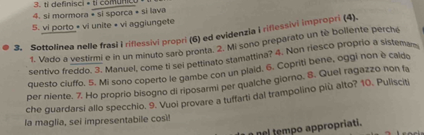 ti definisci • ti comunico 
4. si mormora * si sporca • si lava 
5. vi porto • vi unite • vi aggiungete 
3. Sottolinea nelle frasi i riflessivi propri (6) ed evidenzia i riflessivi impropri (4). 
1. Vado a vestirmi e in un minuto sarò pronta. 2. Mi sono preparato un tè bollente perché 
sentivo freddo. 3. Manuel, come ti sei pettinato stamattina? 4. Non riesco proprio a sistemam 
questo ciuffo. 5. Mi sono coperto le gambe con un plaid. 6. Copriti bene, oggi non è caldo 
per niente. 7. Ho proprio bisogno di riposarmi per qualche giorno. 8. Quel ragazzo non fa 
che guardarsi allo specchio. 9. Vuoi provare a tuffarti dal trampolino più alto? 10. Pulisciti 
la maglia, sei impresentabile così! 
nel tempo appropriati.