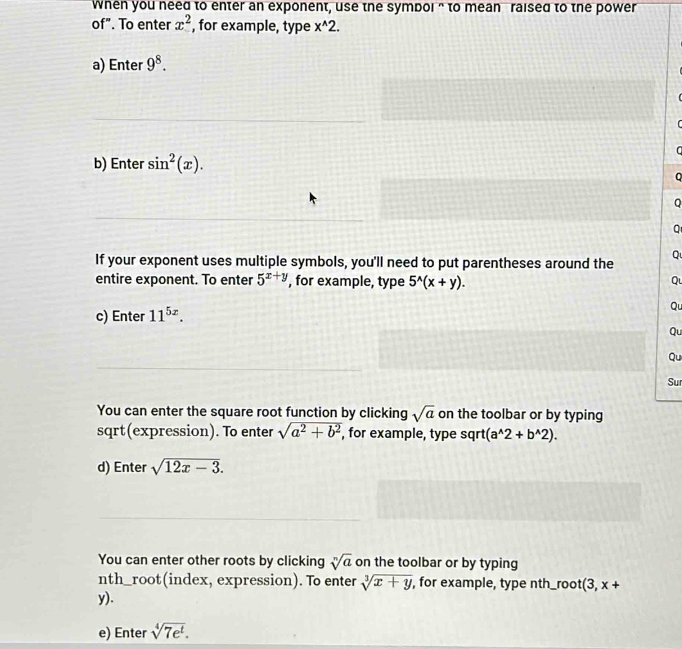 when you need to enter an exponent, use the symbol “ to mean raised to the power 
of". To enter x^2 , for example, type x^(wedge)2. 
a) Enter 9^8. 
( 
C 
b) Enter sin^2(x). 
C 
Q 
Q 
Q 
If your exponent uses multiple symbols, you'll need to put parentheses around the 
entire exponent. To enter 5^(x+y) , for example, type 5^(wedge)(x+y). Q 
c) Enter 11^(5x). 
Qu 
Qu 
Qu 
Sur 
You can enter the square root function by clicking sqrt(a) on the toolbar or by typing 
sqrt(expression). To enter sqrt(a^2+b^2), , for example, type sqrt (a^(wedge)2+b^(wedge)2). 
d) Enter sqrt(12x-3). 
You can enter other roots by clicking sqrt[n](a) on the toolbar or by typing 
nth_root(index, expression). To enter sqrt[3](x+y), , for example, type nth_ro ot(3,x+
y). 
e) Enter sqrt[4](7e^t).