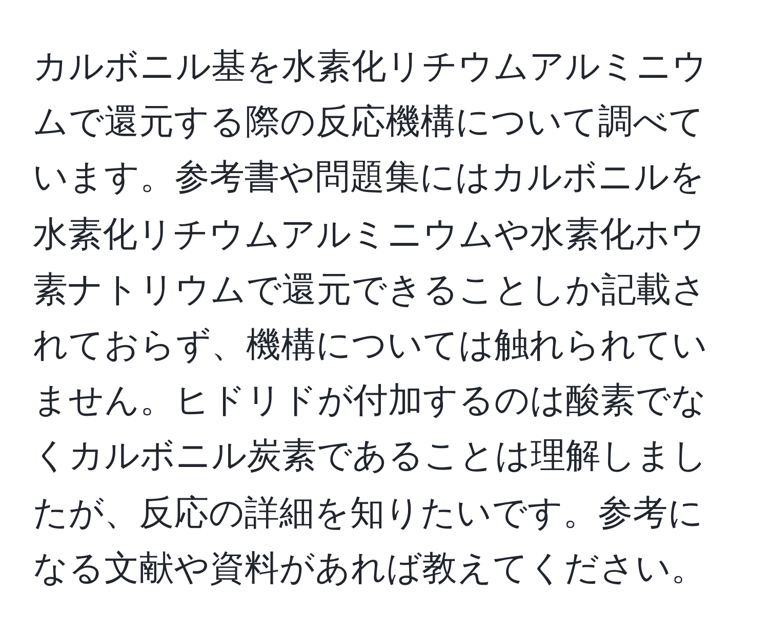 カルボニル基を水素化リチウムアルミニウムで還元する際の反応機構について調べています。参考書や問題集にはカルボニルを水素化リチウムアルミニウムや水素化ホウ素ナトリウムで還元できることしか記載されておらず、機構については触れられていません。ヒドリドが付加するのは酸素でなくカルボニル炭素であることは理解しましたが、反応の詳細を知りたいです。参考になる文献や資料があれば教えてください。