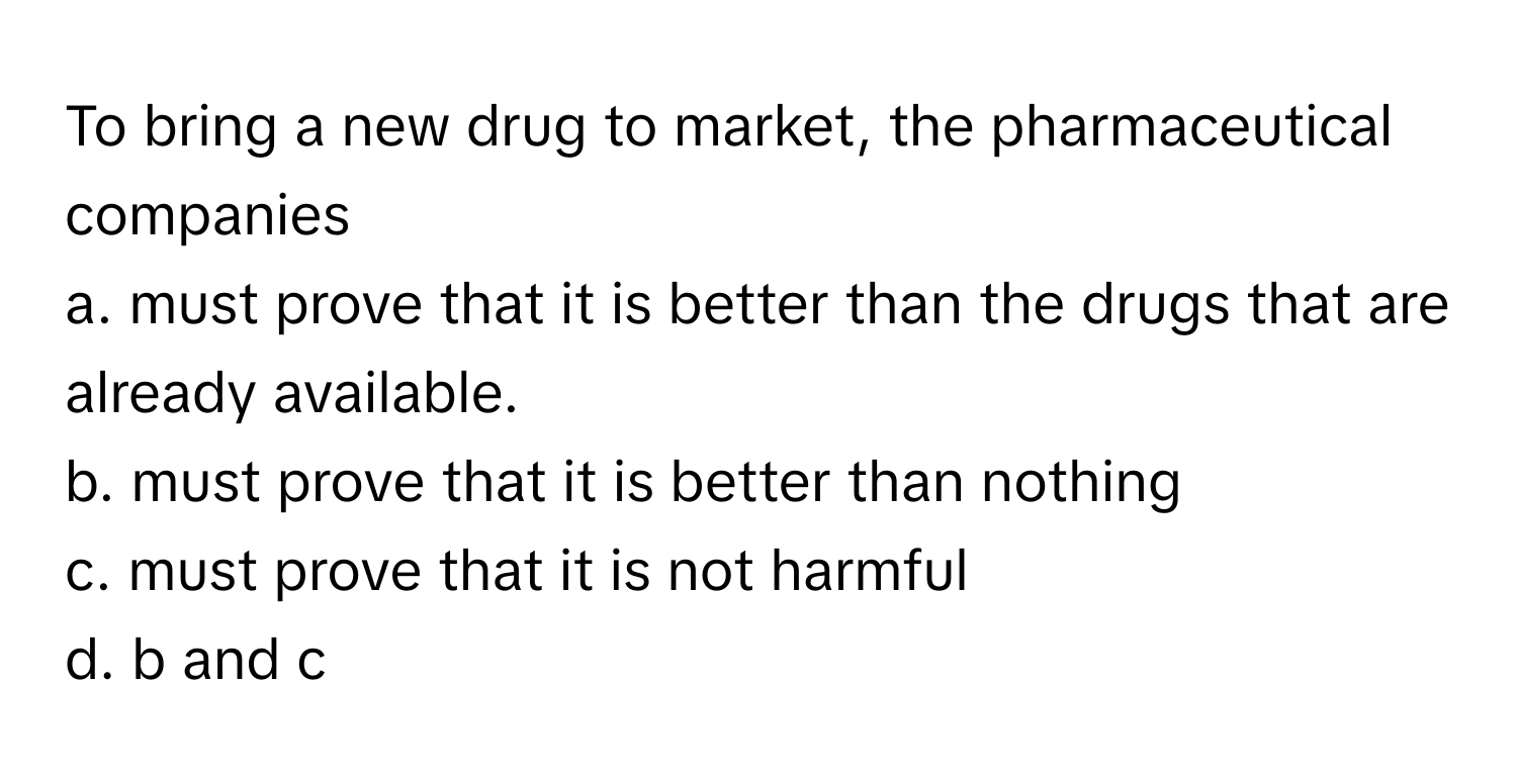 To bring a new drug to market, the pharmaceutical companies 
a. must prove that it is better than the drugs that are already available.
b. must prove that it is better than nothing
c. must prove that it is not harmful
d. b and c