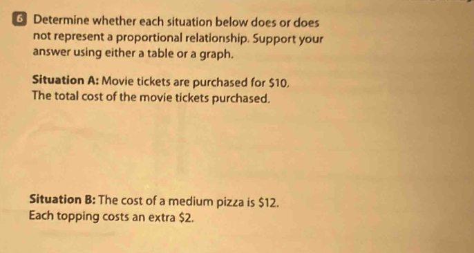 Determine whether each situation below does or does 
not represent a proportional relationship. Support your 
answer using either a table or a graph. 
Situation A: Movie tickets are purchased for $10. 
The total cost of the movie tickets purchased. 
Situation B: The cost of a medium pizza is $12. 
Each topping costs an extra $2.