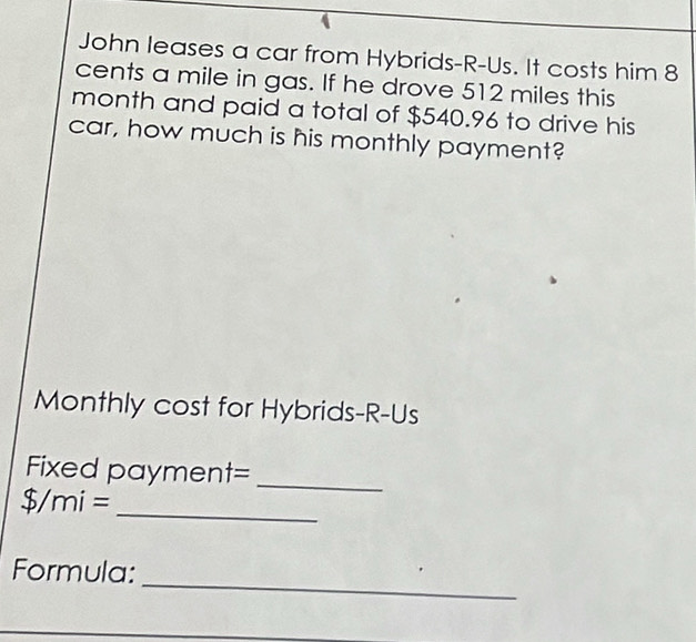 John leases a car from Hybrids-R-Us. It costs him 8
cents a mile in gas. If he drove 512 miles this 
month and paid a total of $540.96 to drive his 
car, how much is his monthly payment? 
Monthly cost for Hybrids-R-Us 
Fixed paymer 11 t=_
$/mi= _ 
_ 
Formula: