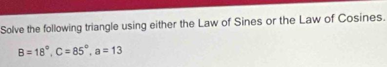 Solve the following triangle using either the Law of Sines or the Law of Cosines.
B=18°, C=85°, a=13