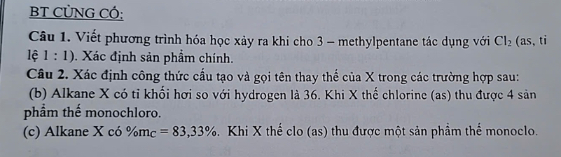 BT CÜNG CÓ: 
Câu 1. Viết phương trình hóa học xảy ra khi cho 3 - methylpentane tác dụng với Cl_2 (as, ti 
lệ 1:1). Xác định sản phẩm chính. 
Câu 2. Xác định công thức cấu tạo và gọi tên thay thế của X trong các trường hợp sau: 
(b) Alkane X có tỉ khối hơi so với hydrogen là 36. Khi X thế chlorine (as) thu được 4 sản 
phẩm thế monochloro. 
(c) Alkane X có % m_C=83,33%. Khi X thế clo (as) thu được một sản phầm thế monoclo.