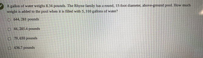 A gallon of water weighs 8.34 pounds. The Rhyne family has a round, 15-foot diameter, above-ground pool. How much
weight is added to the pool when it is filled with 5, 310 gallons of water?
644, 281 pounds
44, 285.4 pounds
79, 650 pounds
636.7 pounds