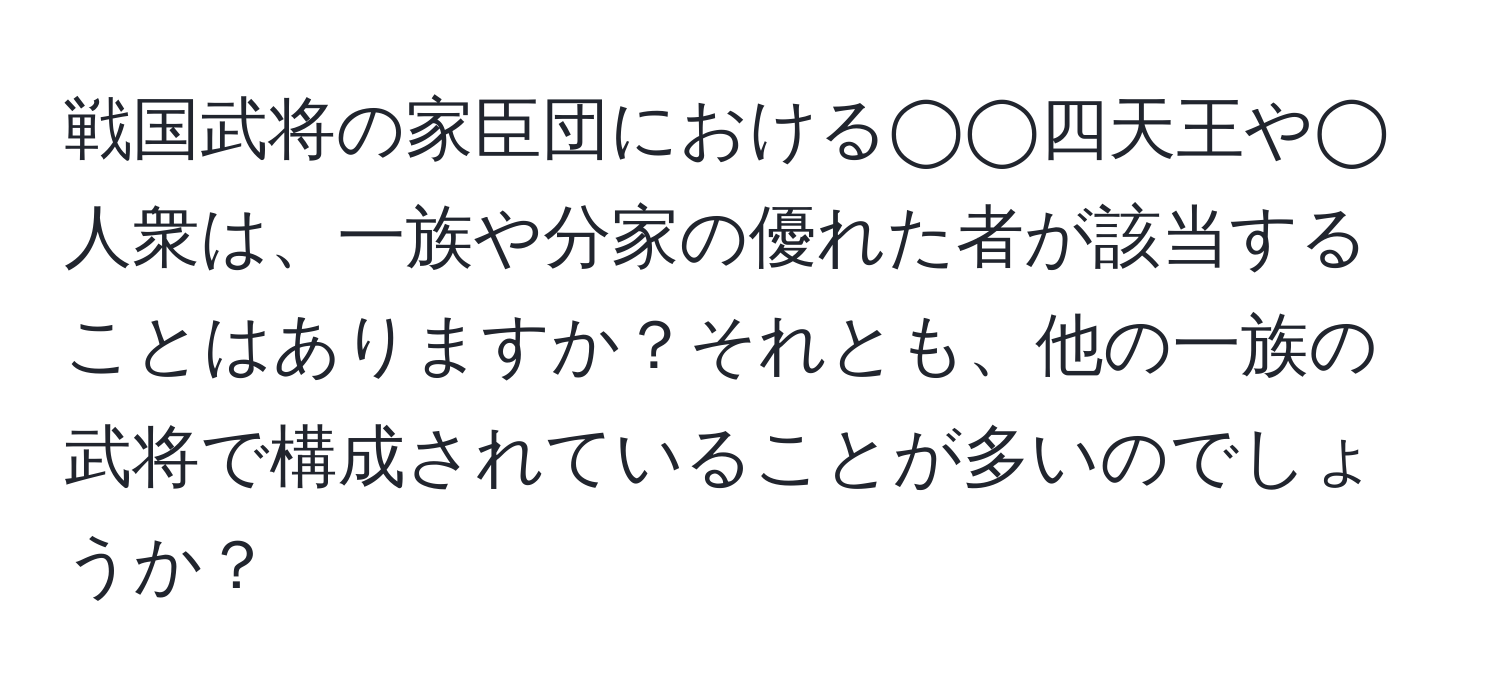 戦国武将の家臣団における◯◯四天王や◯人衆は、一族や分家の優れた者が該当することはありますか？それとも、他の一族の武将で構成されていることが多いのでしょうか？