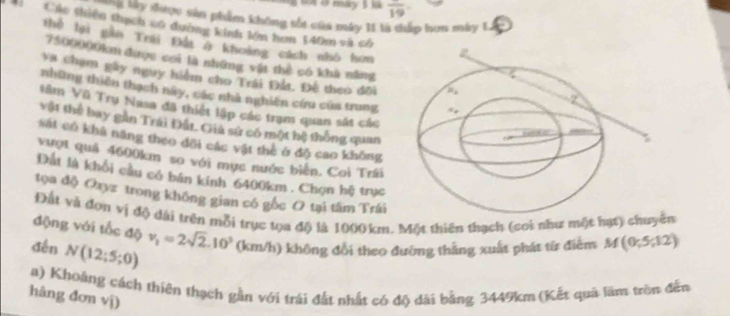 frac 19
'B y được sản phẩm không sốt của máy 11 tà thấp hon máy L 
Các thiên thạch số đường kinh lớn hơn 140m và cố
thể hại gần Trai Đấi ở khoảng cách nhó hơn
7500000km được cơi là những vật thể có khả năng
*a chạm gây nguy hiểm cho Trái Đất. Đế theo đối
những thiên thạch này, các nhà nghiên cứu của trung
tâm Vũ Trụ Nasa đã thiết lập các trạm quan sát các
vật thể bay gân Trái Đất. Giả sứ có một bệ thống quan
sát có khả năng theo đổi các vật thè ở độ cao không
vượt quả 4600km so với mục nước biển. Coi Trái
Đất là khổi cầu có bán kính 6400km . Chọn hệ trục
tọa độ Oxyz trong không gian có gốc O tại tâm Trái
Đất và đơn vị độ dài trên mỗi trục tọa độ là 1000 km. Một thiên thạch (cơi như một hạt) chuyên
động với tốc độ v_1=2sqrt(2).10^3 (km/h) không đổi theo đường thắng xuất phát từ điểm M(0;5;12)
dến N(12;5;0)
a) Khoảng cách thiên thạch gần với trái đất nhất có độ dài bằng 3449km (Kết quả lăm trên đến
hâng đơn vị)