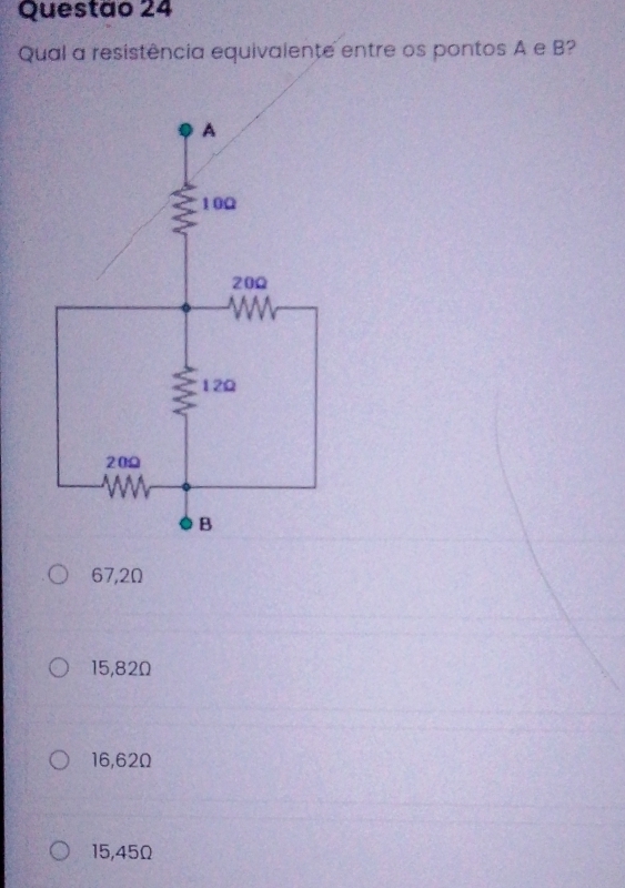 Questao 24
Qual a resistência equivalente entre os pontos A e B?
67,2Ω
15,82Ω
16,62Ω
15,45Ω