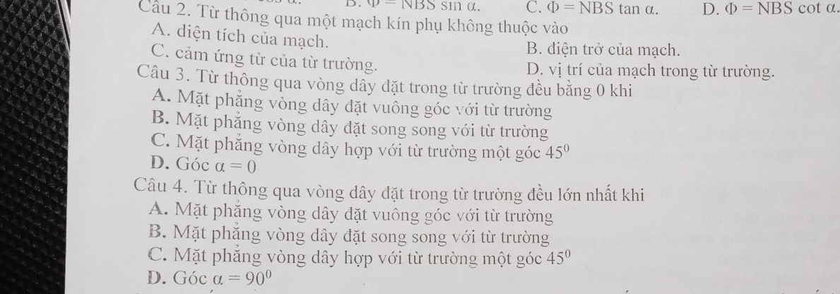 rho -NBSsin θ C. Phi =NBS tan α. D. Phi =NBS cot a.
Cầu 2. Từ thông qua một mạch kín phụ không thuộc vào
A. diện tích của mạch.
B. điện trở của mạch.
C. cảm ứng từ của từ trường.
D. vị trí của mạch trong từ trường.
Câu 3. Từ thông qua vòng dây đặt trong từ trường đều bằng 0 khi
A. Mặt phẳng vòng dây đặt vuông góc với từ trường
B. Mặt phẳng vòng dây đặt song song với từ trường
C. Mặt phẳng vòng dây hợp với từ trường một góc 45°
D. Góc alpha =0
Câu 4. Từ thông qua vòng dây đặt trong từ trường đều lớn nhất khi
A. Mặt phắng vòng dây đặt vuông góc với từ trường
B. Mặt phắng vòng dây đặt song song với từ trường
C. Mặt phắng vòng dây hợp với từ trường một góc 45°
D. (70 c a=90°