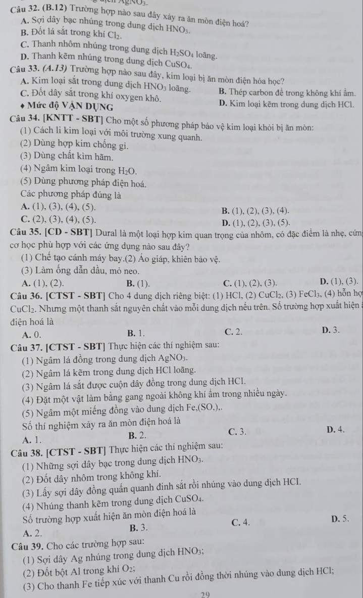 AgNO3.
Câu 32. (B.12) Trường hợp nào sau đây xảy ra ăn mòn điện hoá?
A. Sợi dây bạc nhúng trong dung dịch HNO₃.
B. Đốt lá sắt trong khí Cl_2.
C. Thanh nhôm nhúng trong dung dịch H_2SO 4 loãng.
D. Thanh kẽm nhúng trong dung dịch CuSO₄
Câu 33. (A.13) Trường hợp nào sau đây, kim loại bị ăn mòn điện hóa học?
A. Kim loại sắt trong dung dịch HNO₃ loãng.
C. Đốt dây sắt trong khí oxygen khô. B. Thép carbon đề trong không khí ẩm.
Mức độ VậN DỤNG D. Kim loại kẽm trong dung dịch HCl.
Câu 34. [KNTT - SBT] Cho một số phương pháp bảo vệ kim loại khỏi bị ãn mòn:
(1) Cách li kim loại với môi trường xung quanh.
(2) Dùng hợp kim chống gi.
(3) Dùng chất kìm hãm.
(4) Ngâm kim loại trong H_2O.
(5) Dùng phương pháp điện hoá.
Các phương pháp đúng là
A. (1), (3), (4), (5). B. (1), (2), (3), (4).
C. (2), (3), (4), (5). D. (1), (2), (3), (5).
Câu 35. [CD - SBT] Dural là một loại hợp kim quan trọng của nhôm, có đặc điểm là nhẹ, cứng
cơ học phù hợp với các ứng dụng nào sau đây?
(1) Chế tạo cánh máy bay.(2) Áo giáp, khiên bảo vệ.
(3) Làm ống dẫn dầu, mỏ neo.
A. (1), (2). B. (1). C. (1), (2), (3). D. (1), (3).
Câu 36. [CTST - SBT] Cho 4 dung dịch riêng biệt: (1) HCl, (2) CuCl₂, (3) FeCl₃, (4) hỗn hợ
CuCl2. Nhưng một thanh sắt nguyên chất vào mỗi dung dịch nếu trên. Số trường hợp xuất hiện :
điện hoá là
A. 0.
B. 1. C. 2. D. 3.
Câu 37. [CTST - SBT] Thực hiện các thí nghiệm sau:
(1) Ngâm lá đồng trong dung dịch AgNO3.
(2) Ngâm lá kẽm trong dung dịch HCl loãng.
(3) Ngâm lá sắt được cuộn dây đồng trong dung dịch HCI.
(4) Đặt một vật làm bằng gang ngoài không khí ẩm trong nhiều ngày.
(5) Ngâm một miếng đồng vào dung dịch Fe,(SO_4),.
Số thí nghiệm xảy ra ăn mòn điện hoá là
A. 1. B. 2.
C. 3. D. 4.
Câu 38. [CTST - SBT] Thực hiện các thí nghiệm sau:
(1) Những sợi dây bạc trong dung dịch H NO
(2) Đốt dây nhôm trong không khí.
(3) Lấy sợi dây đồng quấn quanh đinh sắt rồi nhúng vào dung dịch HCI.
(4) Nhúng thanh kẽm trong dung dịch CuSO_4.
Số trường hợp xuất hiện ăn mòn điện hoá là
C. 4. D. 5.
A. 2. B. 3.
Câu 39. Cho các trường hợp sau:
(1) Sợi dây Ag nhúng trong dung dịch HNO3;
(2) Đốt bột Al trong khí O₂;
(3) Cho thanh Fe tiếp xúc với thanh Cu rồi đồng thời nhúng vào dung dịch HCl;
29