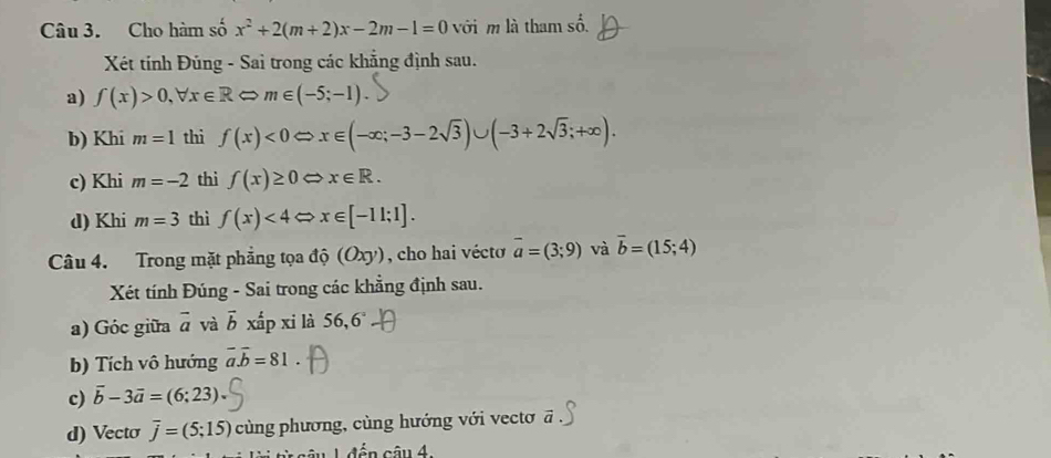 Cho hàm số x^2+2(m+2)x-2m-1=0 với m là tham số. 
Xét tính Đúng - Sai trong các khẳng định sau. 
a) f(x)>0,forall x∈ RLeftrightarrow m∈ (-5;-1)
b) Khi m=1 thì f(x)<0</tex> Leftrightarrow x∈ (-∈fty ;-3-2sqrt(3))∪ (-3+2sqrt(3);+∈fty ). 
c) Khi m=-2 thì f(x)≥ 0 x∈ R. 
d) Khi m=3 thì f(x)<4</tex> x∈ [-11;1]. 
Câu 4. Trong mặt phẳng tọa độ (Oxy), cho hai véctơ overline a=(3;9) và vector b=(15;4)
Xét tính Đúng - Sai trong các khẳng định sau. 
a) Góc giữa overline a và vector b xấp xi là 56,6 
b) Tích vô hướng overline a.overline b=81
c) vector b-3vector a=(6;23). 
d) Vecto overline j=(5;15) cùng phương, cùng hướng với vectơ overline a
can4.