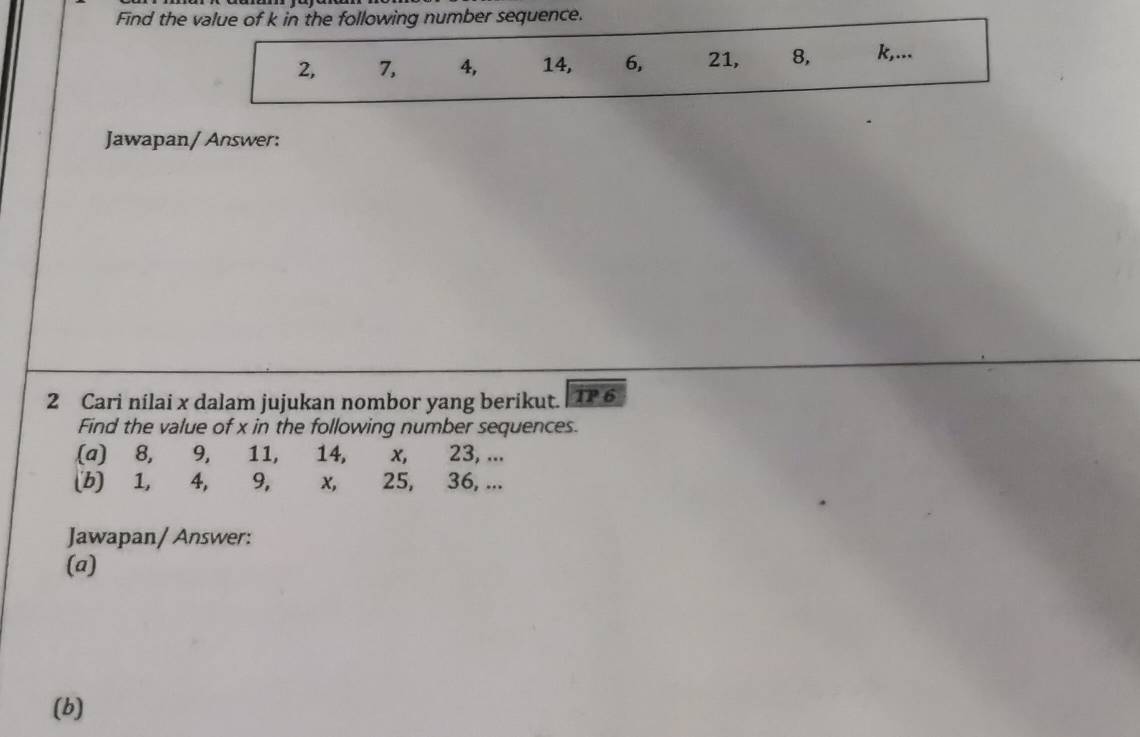 Find the value of k in the following number sequence.
2, 7, 4, 14, 6, 21, 8, k,... 
Jawapan/ Answer: 
2 Cari nilai x dalam jujukan nombor yang berikut. |TP 6 
Find the value of x in the following number sequences. 
(a) 8, 9, 11, 14, x, 23, ... 
(b) 1, 4, 9, x, 25, 36, ... 
Jawapan/ Answer: 
(a) 
(b)