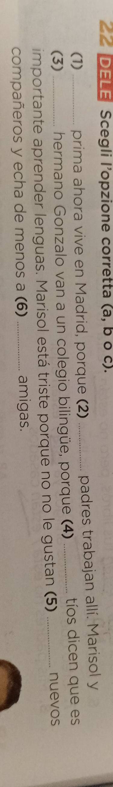 DELE Scegli l'opzione corretta (a, b o c). 
(1) prima ahora vive en Madrid, porque (2)_ 
padres trabajan allí. Marisol y 
(3)__ hermano Gonzalo van a un colegio bilingüe, porque (4) _tíos dicen que es 
importante aprender lenguas. Marisol está triste porque no no le gustan (5)_ 
nuevos 
compañeros y echa de menos a (6) _amigas.