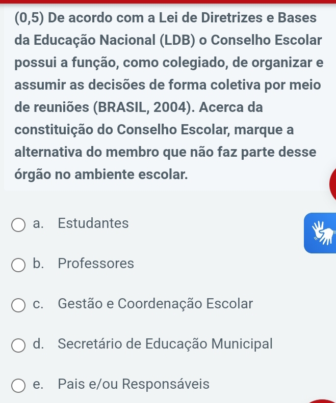 (0,5) De acordo com a Lei de Diretrizes e Bases
da Educação Nacional (LDB) o Conselho Escolar
possui a função, como colegiado, de organizar e
assumir as decisões de forma coletiva por meio
de reuniões (BRASIL, 2004). Acerca da
constituição do Conselho Escolar, marque a
alternativa do membro que não faz parte desse
órgão no ambiente escolar.
a. Estudantes
b. Professores
c. Gestão e Coordenação Escolar
d. Secretário de Educação Municipal
e. Pais e/ou Responsáveis