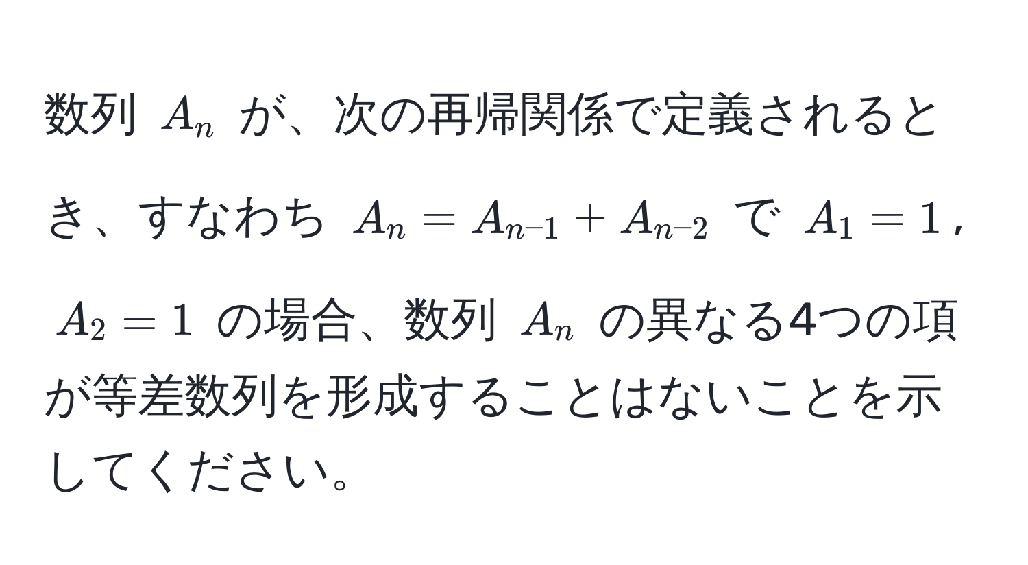 数列 $A_n$ が、次の再帰関係で定義されるとき、すなわち $A_n = A_n-1 + A_n-2$ で $A_1 = 1$, $A_2 = 1$ の場合、数列 $A_n$ の異なる4つの項が等差数列を形成することはないことを示してください。