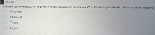 2 2 points
In blood tests we measure the protein hemoglobin to rule out anemia. What level of organization is this laboratory test targeting?
Organism
Chemical
Tissue
Organ