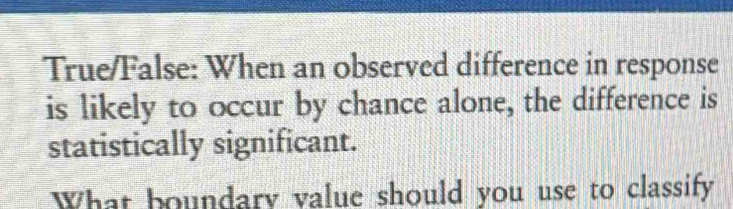 True/False: When an observed difference in response 
is likely to occur by chance alone, the difference is 
statistically significant. 
What boundary value should you use to classify