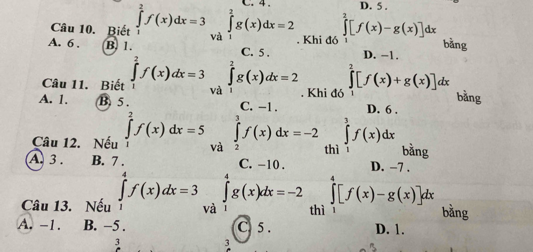 4. D. 5.
Câu 10. Biết ∈tlimits _1^(2f(x)dx=3 và
∈tlimits _1^2g(x)dx=2 ∈tlimits ^2)[f(x)-g(x)]dx. Khi đó 1 bǎng
A. 6. B. 1. C. 5. D. −1.
Câu 11. Biết ∈tlimits _1^2f(x)dx=3 và ∈tlimits _1^2g(x)dx=2. Khi đó ∈tlimits _1^2[f(x)+g(x)]dx bằng
A. 1. B. 5. C. -1. D. 6.
Câu 12. Nếu ∈tlimits _1^2f(x)dx=5 và ∈tlimits _2^3f(x)dx=-2 thì ∈tlimits _1^3f(x)dx bǎng
A. 3. B. C. -10. D. −7.
∈tlimits _1^4f(x)dx=3 và
∈tlimits _1^4g(x)dx=-2 ∈tlimits _0^4[f(x)-g(x)]dx
Câu 13. Nếu bằng
thì
A. -1. B. −5. C. 5. D. 1.
3
3