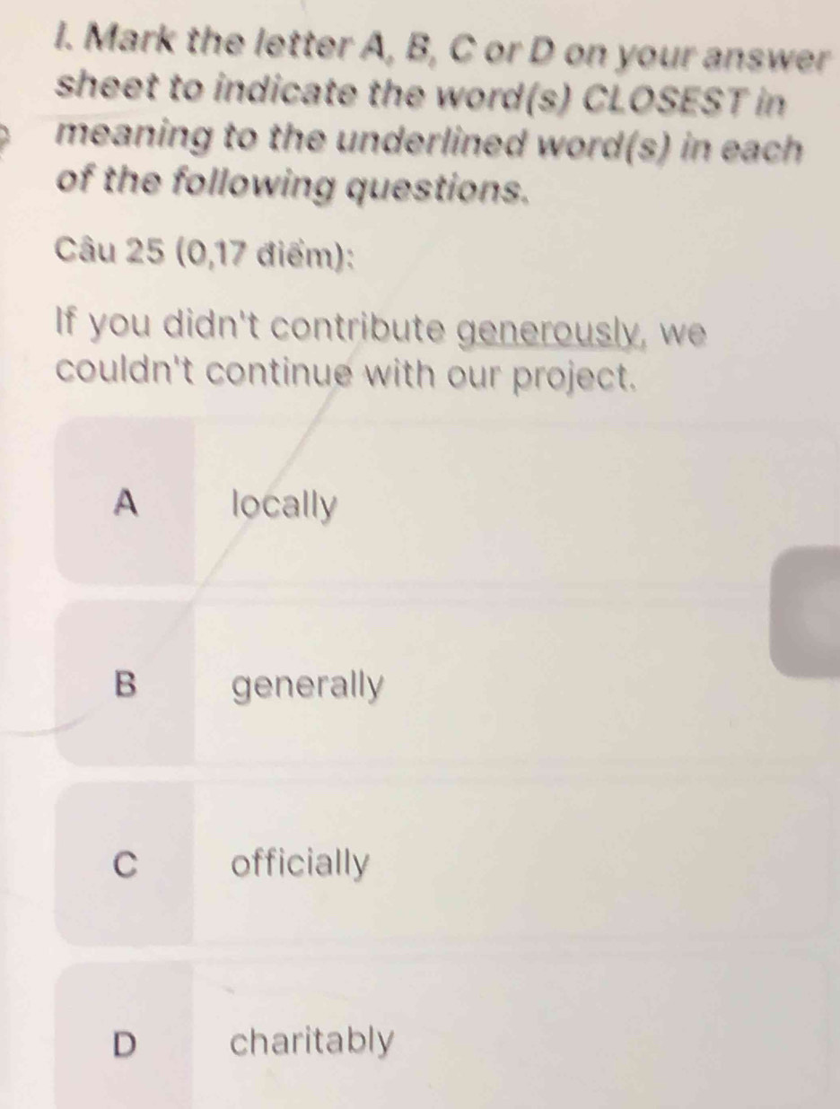 Mark the letter A, B, C or D on your answer
sheet to indicate the word(s) CLOSEST in
meaning to the underlined word(s) in each
of the following questions.
Câu 25 (0,17 điểm):
If you didn't contribute generously, we
couldn't continue with our project.
A locally
B generally
C officially
D charitably