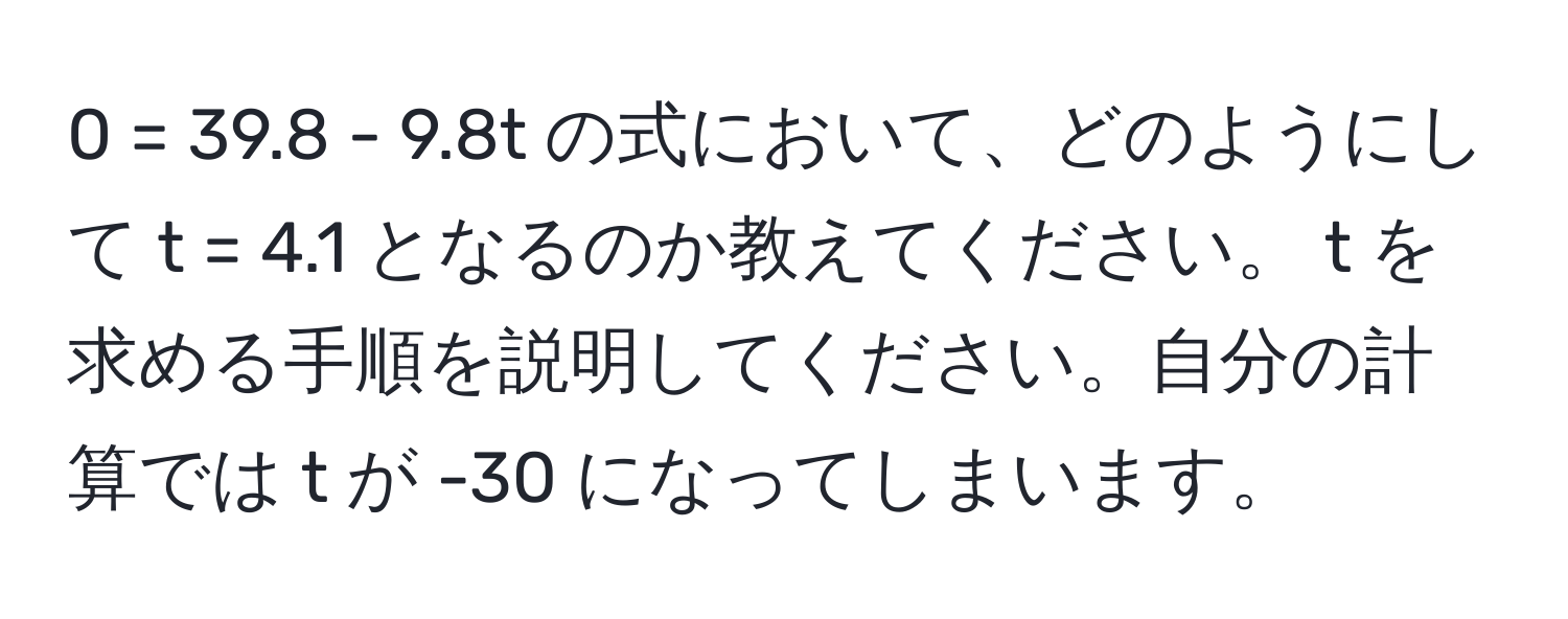 0 = 39.8 - 9.8t の式において、どのようにして t = 4.1 となるのか教えてください。 t を求める手順を説明してください。自分の計算では t が -30 になってしまいます。