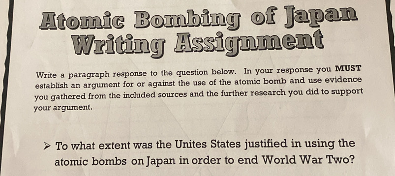 Atomic Bombing of Japan 
Writing Assignment 
Write a paragraph response to the question below. In your response you MUST 
establish an argument for or against the use of the atomic bomb and use evidence 
you gathered from the included sources and the further research you did to support 
your argument. 
To what extent was the Unites States justified in using the 
atomic bombs on Japan in order to end World War Two?