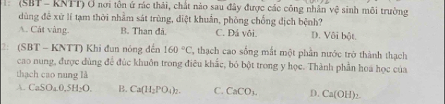 (SBT - KNTT) Ở nơi tôn ứ rác thải, chất nào sau đây được các công nhân vệ sinh môi trường
dùng để xữ lí tạm thời nhằm sát trùng, diệt khuẩn, phòng chống địch bệnh?
A. Cát vàng. B. Than đá. C. Đá vôi. D. Vôi bột.
2: (SBT - KNTT) Khi đun nóng đến 160°C ', thạch cao sống mất một phần nước trở thành thạch
cao nung, được dùng để đúc khuôn trong điều khắc, bó bột trong y học. Thành phần hoa học của
thạch cao nung là
A. CaSO_4.0,5H_2O. B. Ca(H_2PO_4)_2. C. CaCO_3. D. Ca(OH)_2