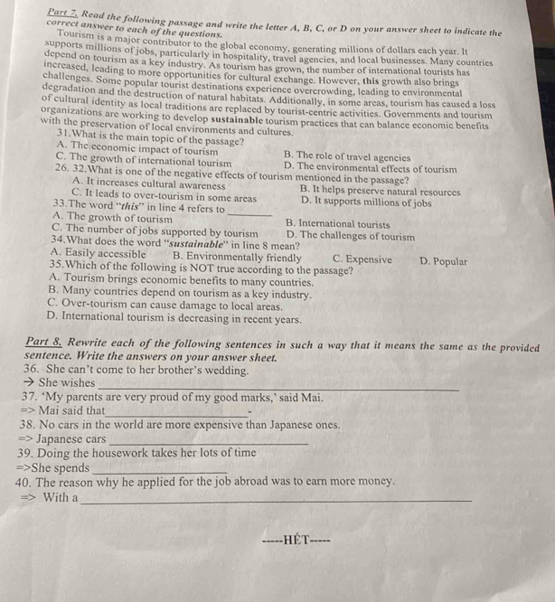 Read the following passage and write the letter A, B, C, or D on your answer sheet to indicate the
correct answer to each of the questions.
Tourism is a major contributor to the global economy, generating millions of dollars each year. It
supports millions of jobs, particularly in hospitality, travel agencies, and local businesses. Many countries
depend on tourism as a key industry. As tourism has grown, the number of international tourists has
increased, leading to more opportunities for cultural exchange. However, this growth also brings
challenges. Some popular tourist destinations experience overcrowding, leading to environmental
degradation and the destruction of natural habitats. Additionally, in some areas, tourism has caused a loss
of cultural identity as local traditions are replaced by tourist-centric activities. Governments and tourism
organizations are working to develop sustainable tourism practices that can balance economic benefits
with the preservation of local environments and cultures.
31.What is the main topic of the passage?
A. The economic impact of tourism B. The role of travel agencies
C. The growth of international tourism D. The environmental effects of tourism
26. 32.What is one of the negative effects of tourism mentioned in the passage?
A. It increases cultural awareness B. It helps preserve natural resources
_
C. It leads to over-tourism in some areas D. It supports millions of jobs
33.The word “this” in line 4 refers to
A. The growth of tourism B. International tourists
C. The number of jobs supported by tourism D. The challenges of tourism
34.What does the word “sustainable” in line 8 mean?
A. Easily accessible B. Environmentally friendly C. Expensive D. Popular
35.Which of the following is NOT true according to the passage?
A. Tourism brings economic benefits to many countries.
B. Many countries depend on tourism as a key industry.
C. Over-tourism can cause damage to local areas.
D. International tourism is decreasing in recent years.
Part 8_ Rewrite each of the following sentences in such a way that it means the same as the provided
sentence. Write the answers on your answer sheet.
36. She can’t come to her brother’s wedding.
_
→ She wishes
37. ‘My parents are very proud of my good marks,’ said Mai.
=> Mai said that_ .
38. No cars in the world are more expensive than Japanese ones.
=> Japanese cars_
39. Doing the housework takes her lots of time
=>She spends_
40. The reason why he applied for the job abroad was to earn more money.
With a_
Hét_