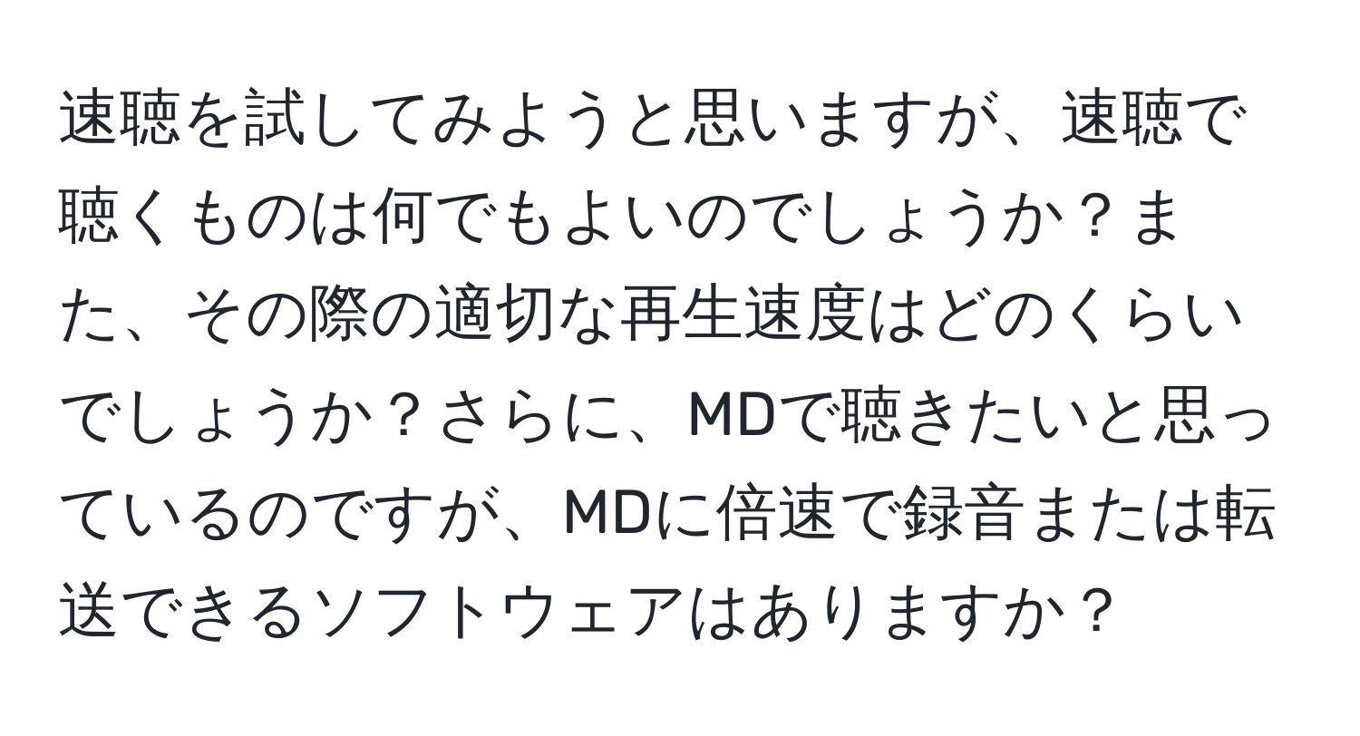 速聴を試してみようと思いますが、速聴で聴くものは何でもよいのでしょうか？また、その際の適切な再生速度はどのくらいでしょうか？さらに、MDで聴きたいと思っているのですが、MDに倍速で録音または転送できるソフトウェアはありますか？