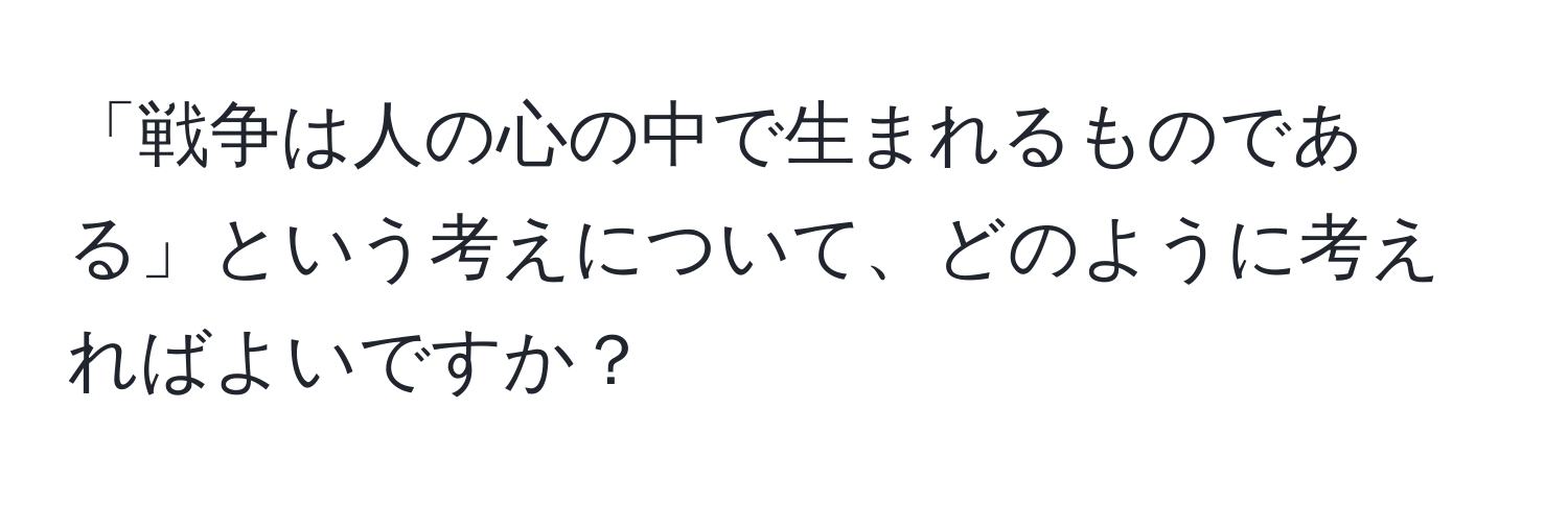 「戦争は人の心の中で生まれるものである」という考えについて、どのように考えればよいですか？