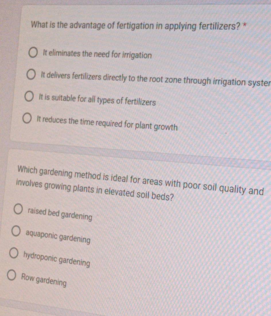 What is the advantage of fertigation in applying fertilizers? *
It eliminates the need for irrigation
It delivers fertilizers directly to the root zone through irrigation syster
It is suitable for all types of fertilizers
It reduces the time required for plant growth
Which gardening method is ideal for areas with poor soil quality and
involves growing plants in elevated soil beds?
raised bed gardening
aquaponic gardening
hydroponic gardening
Row gardening