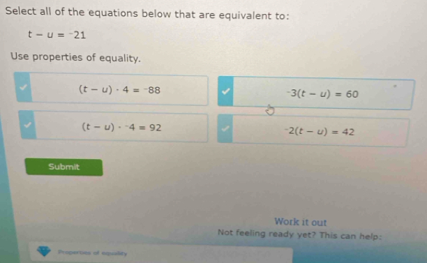 Select all of the equations below that are equivalent to:
t-u=-21
Use properties of equality.
(t-u)· 4=-88
-3(t-u)=60
(t-u)·^-4=92
-2(t-u)=42
Submit
Work it out
Not feeling ready yet? This can help:
Properties of equality