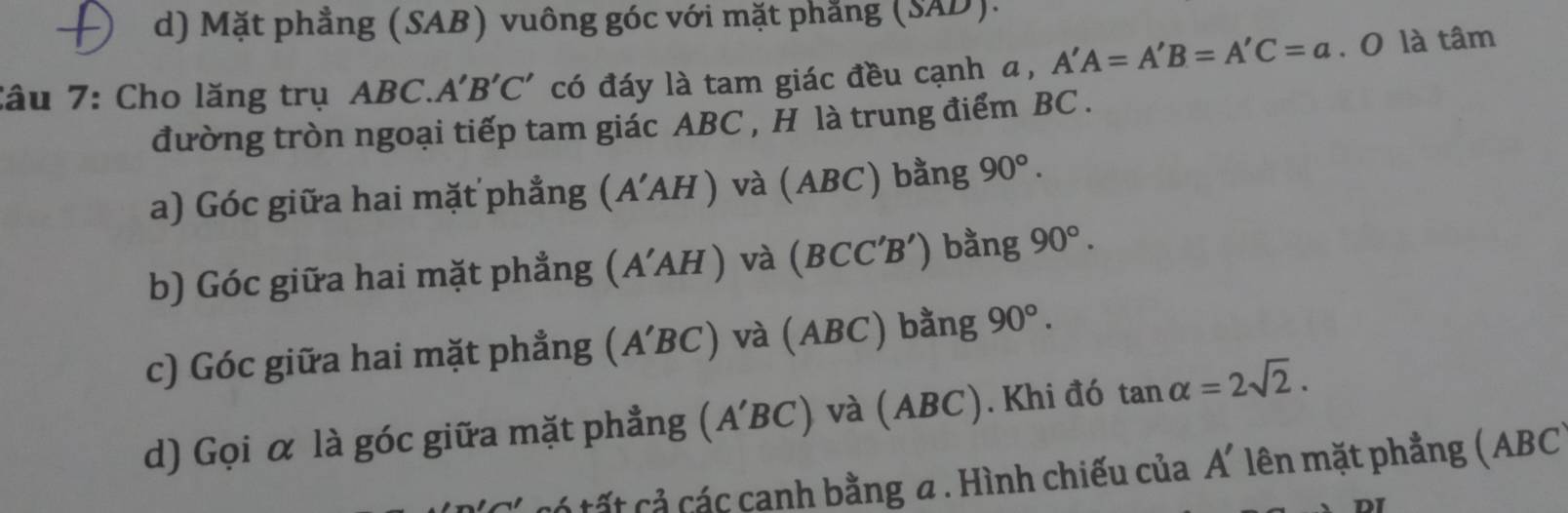 d) Mặt phẳng (SAB) vuông góc với mặt phẳng (SAD).
Câu 7: Cho lăng trụ ABC.. A'B'C' có đáy là tam giác đều cạnh a, A'A=A'B=A'C=a. O là tâm
đường tròn ngoại tiếp tam giác ABC , H là trung điểm BC.
a) Góc giữa hai mặt phẳng (A'AH) và (ABC) bằng 90°. 
b) Góc giữa hai mặt phẳng (A'AH) và (BC C′B') bằng 90°. 
c) Góc giữa hai mặt phẳng (A'BC) và (ABC) bằng 90°. 
d) Gọi α là góc giữa mặt phẳng (A'BC) và A BC). Khi đó tan alpha =2sqrt(2). 
tó tất cả các canh bằng a. Hình chiếu của A' lên mặt phẳng (ABC)