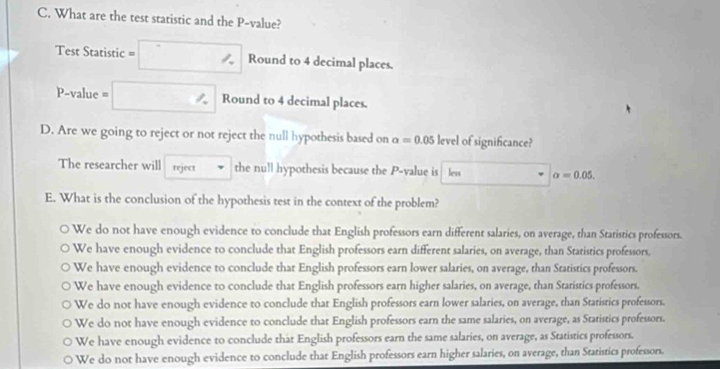 What are the test statistic and the P -value?
Test Statistic =□ Round to 4 decimal places.
P-value = □° Round to 4 decimal places.
D. Are we going to reject or not reject the null hypothesis based on a=0.05 level of significance?
The researcher will reject the null hypothesis because the P -value is less alpha =0.05. 
E. What is the conclusion of the hypothesis test in the context of the problem?
We do not have enough evidence to conclude that English professors earn different salaries, on average, than Statistics professors.
We have enough evidence to conclude that English professors earn different salaries, on average, than Statistics professors.
We have enough evidence to conclude that English professors earn lower salaries, on average, than Statistics professors.
We have enough evidence to conclude that English professors earn higher salaries, on average, than Statistics professors.
We do not have enough evidence to conclude that English professors earn lower salaries, on average, than Statistics professors.
We do not have enough evidence to conclude that English professors earn the same salaries, on average, as Statistics professors.
We have enough evidence to conclude that English professors earn the same salaries, on average, as Statistics professors.
We do not have enough evidence to conclude that English professors earn higher salaries, on average, than Statistics professors.