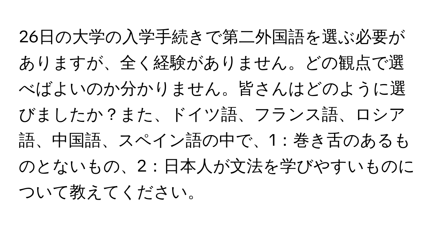 26日の大学の入学手続きで第二外国語を選ぶ必要がありますが、全く経験がありません。どの観点で選べばよいのか分かりません。皆さんはどのように選びましたか？また、ドイツ語、フランス語、ロシア語、中国語、スペイン語の中で、1：巻き舌のあるものとないもの、2：日本人が文法を学びやすいものについて教えてください。